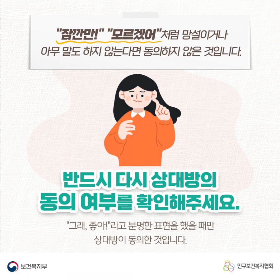 "잠깐만!" "모르겠어"처럼 망설이거나 아무 말도 하지 않는다면 동의하지 않은 것입니다. 반드시 다시 상대방의 동의 여부를 확인해주세요. "그래, 좋아!"라고 분명한 표현을 했을 때만 상대방이 동의한 것입니다. 보건복지부로고,인구보건복지협회로고