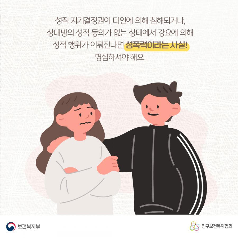 성적 자기결정권이 타인에 의해 침해되거나, 상대방의 성적 동의가 없는 상태에서 강요에 의해 성적 행위가 이뤄진다면 성폭력이라는 사실! 명심하셔야 해요. 보건복지부로고,인구보건복지협회로고