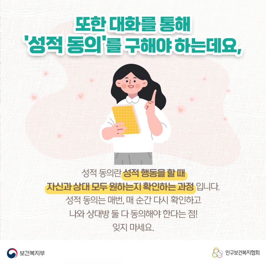 또한 대화를 통해 '성적 동의'를 구해야 하는데요, 성적 동의란 성적 행동을 할 때 자신과 상대 모두 원하는지 확인하는 과정입니다. 성적 동의는 매번, 매 순간 다시 확인하고 나와 상대방 둘 다 동의해햐 한다는 점! 잊지 마세요 보건복지부로고,인구보건복지협회로고.