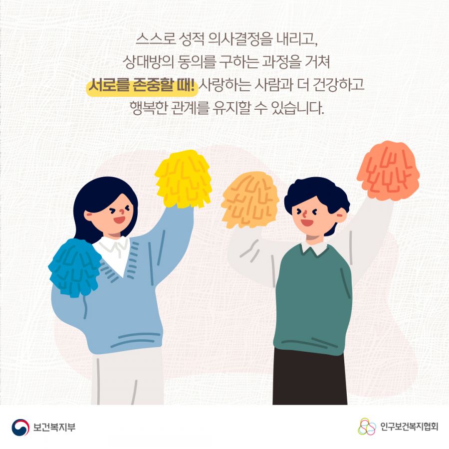 스스로 성적 의사결정을 내리고, 상대방의 동의를 구하는 과정을 거쳐 서로를 존중할 때! 사랑하는 사람과 더 건강하고 행복한 관계를 유지할 수 있습니다. 보건복지부로고,인구보건복지협회로고