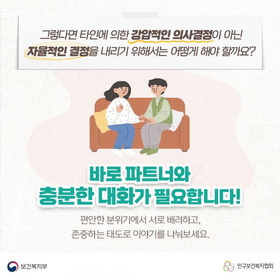 그렇다면 타인에 의한 강압적인 의사결정이 아닌 자율적인 결정을 내리기 위해서는 어떻게 해야 할까요? 바로 파트너와 충분한 대화가 필요합니다! 편안한 분위기에서 서로 배려하고, 준중하는 태도로 이야기를 나눠보세요. 보건복지부로고,인구보건복지협회로고