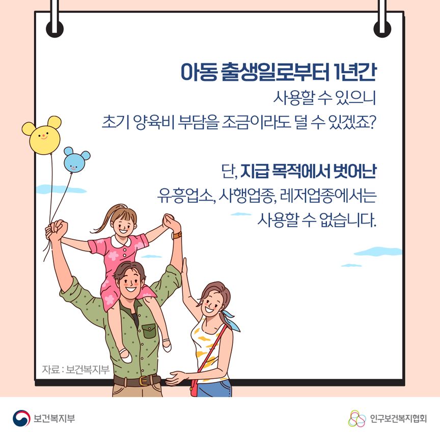 아동 출생일로부터 1년간 사용할 수 있으니 초기 양육비 부담을 조금이라도 덜 수 있겠죠? 단, 지급 목적에서 벗어난 유흥업소, 사행업종, 레저업종에서는 사용할 수 없습니다. 자료: 보건복지부 보건복지부로고,인구보건복지협회로고