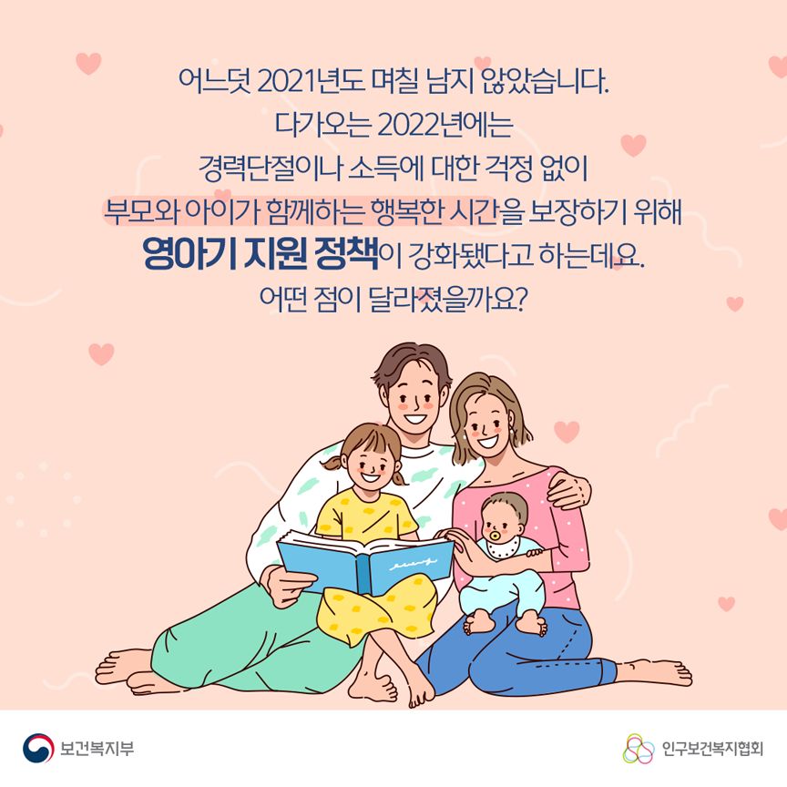 어느덧 2021년도 며칠 남지 않았습니다. 다가오는 2022년에는 경력단절이나 소득에 대한 걱정 없이 부모와 아이가 함께하는 행복한 시간을 보장하기 위해 영아기 지원 정책이 강화됐다고 하는데요. 어떤 점이 달라졌을까요? 보건복지부로고,인구보건복지협회로고