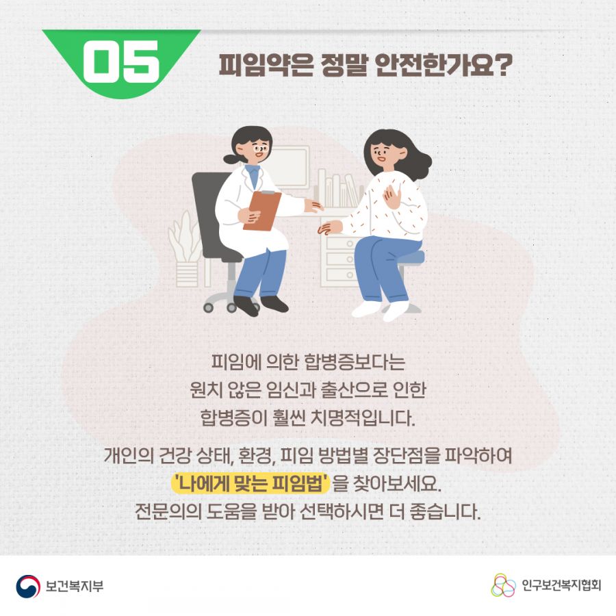 5. 피임약은 정말 안전한가요? 피임에 의한 합병증보다는 원치 않은 임신과 출산으로 인한 합병증이 훨씬 치명적입니다. 개인의 건강 상태, 환경, 피임 방법별 장단점을 파악하여 '나에게 맞는 피임법'을 찾아보세요. 전문의의 도움을 받아 선택하시면 더 좋습니다. 보건복지부로고,인구보건복지협회로고