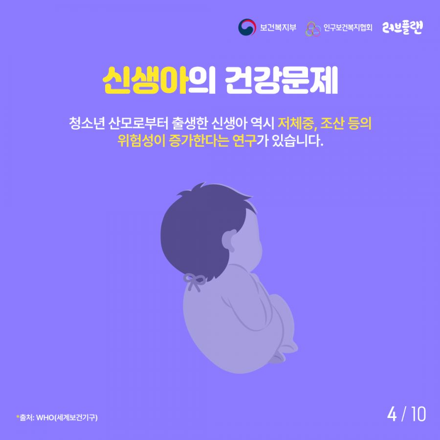 보건복지부로고,인구보건복지협회로고,러브플랜로고 신생아의 건강문제 청소년 산모로부터 출생한 신생아 역시 저체중, 조산 등의 위험성이 증가한다는 연구가 있습니다. 출처: WHO(세계보건기구)