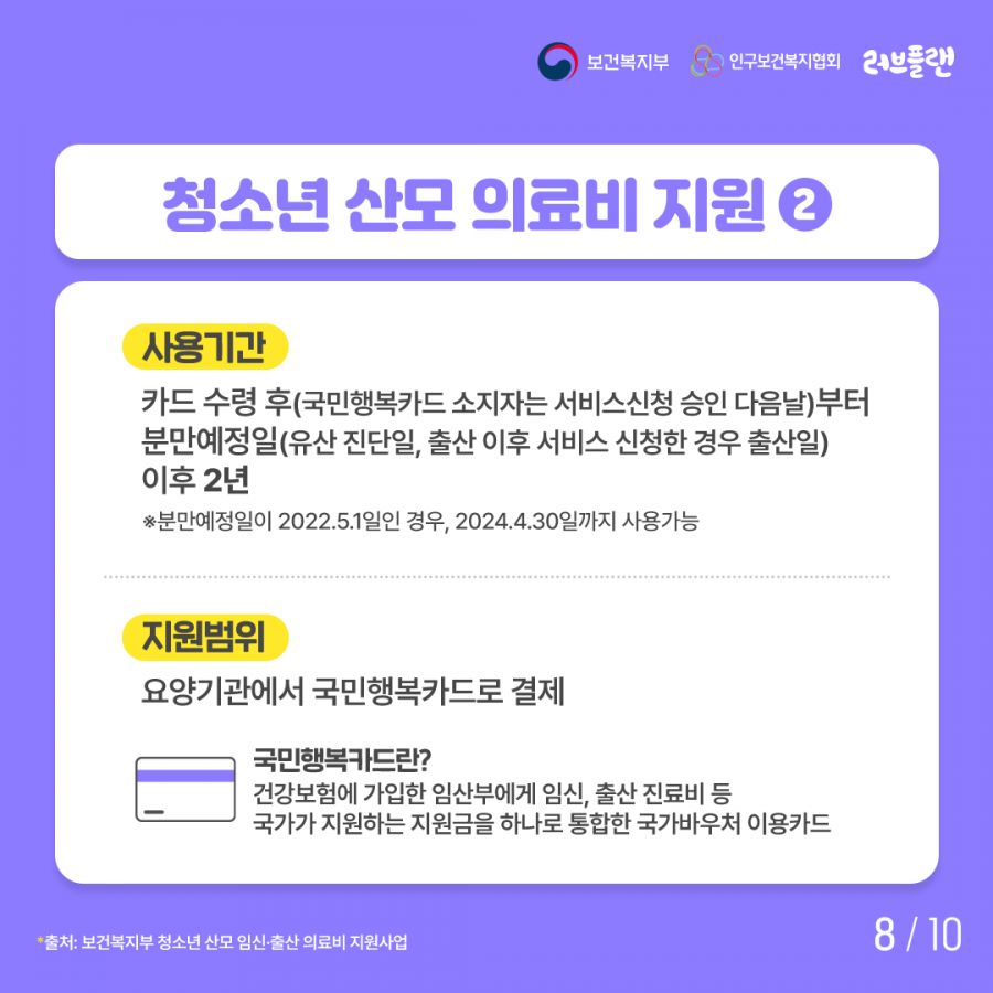 보건복지부로고,인구보건복지협회로고,러브플랜로고 사용기간: 카드 수령 후(국민행복카드 소지자는 서비스신청 승인 다음날)부터 분만예정일(유산 진단일, 출산 이후 서비스 신청한 경우 출산일)이후 2년 분만예정일이 2022.5.1일인 경우, 2024.4.30일까지 사용가능 지원범위: 요양기관에서 국민행복카드로 결제 국민행복카드란? 건강보험에 가입한 임산부에게 임신, 출산 진료비 등 국가가 지원하는 지원금을 하나로 통합한 국가바우처 이용카드 출처: 보건복지부 청소년 산모 임신∙출산 의료비 지원사업