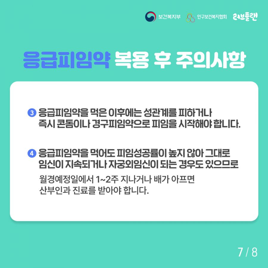 보건복지부로고,인구보건복지협회로고,러브플랜로고 3. 응급피임약을 목은 이후에는 성관계를 피하거나 즉시 콘돔이나 경구피임약으로 피임을 시작해야 합니다. 4. 응급피임약을 먹어도 피임성공률이 높지 않아 그대로 임신이 지속되거나 자궁외임신이 되는 경우도 있으므로 월경예정일에서 1~2주 지나거나 배가 아프면 산부인과 진료를 받아야 합니다.