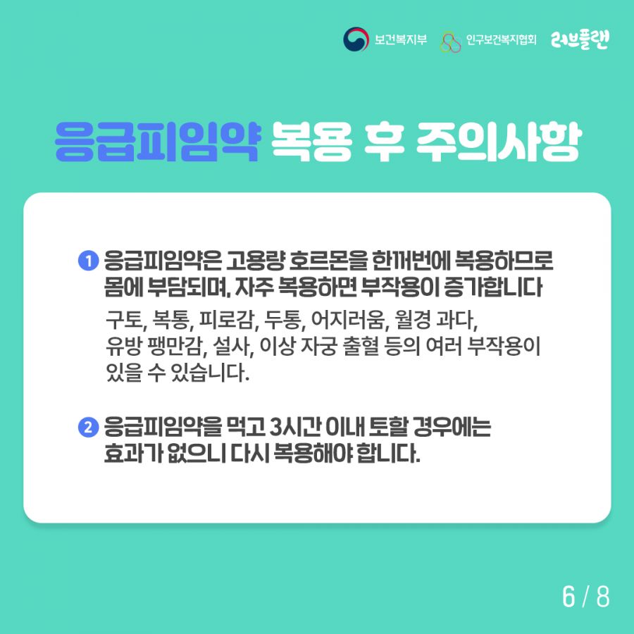 보건복지부로고,인구보건복지협회로고,러브플랜로고 응급피임약 복용 후 주의사항 1. 응급피임약은 고용량 호르몬을 한꺼번에 복용하므로 몸에 부담되며, 자주 복용하면 부작용이 증가합니다 구토, 복통, 피로감, 두통, 어지러움, 월경 과다, 유방 팽만감, 설사, 이상 자궁 출혈 등의 여러 부작용이 있을 수 있습니다. 2. 응급피임약을 먹고 3시간 이내 토할 경우에는 효과가 없으니 다시 복용해야 합니다.