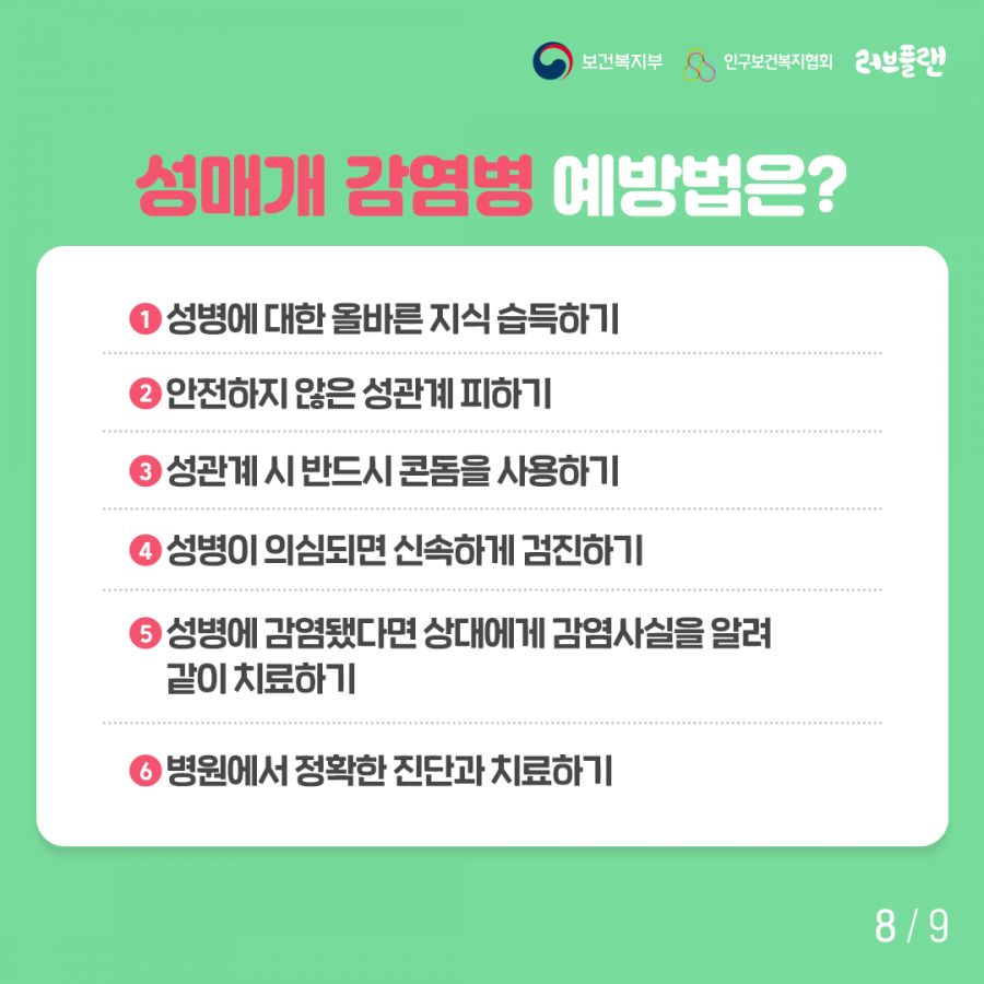 보건복지부로고,인구보건복지협회로고,러브플랜로고 성매개 감염병 예방법은? 1. 성병에 대한 올바른 지식 습득하기 2. 안전하지 않은 성관계 피하기 3. 성관계시 반드시 콘돔을 사용하기 4. 성병이 의심되면 신속하게 검진하기 5. 성병에 감염됐다면 상대에게 감염사실을 알려 같이 치료하기 6. 병원에서 정확한 진단과 치료하기