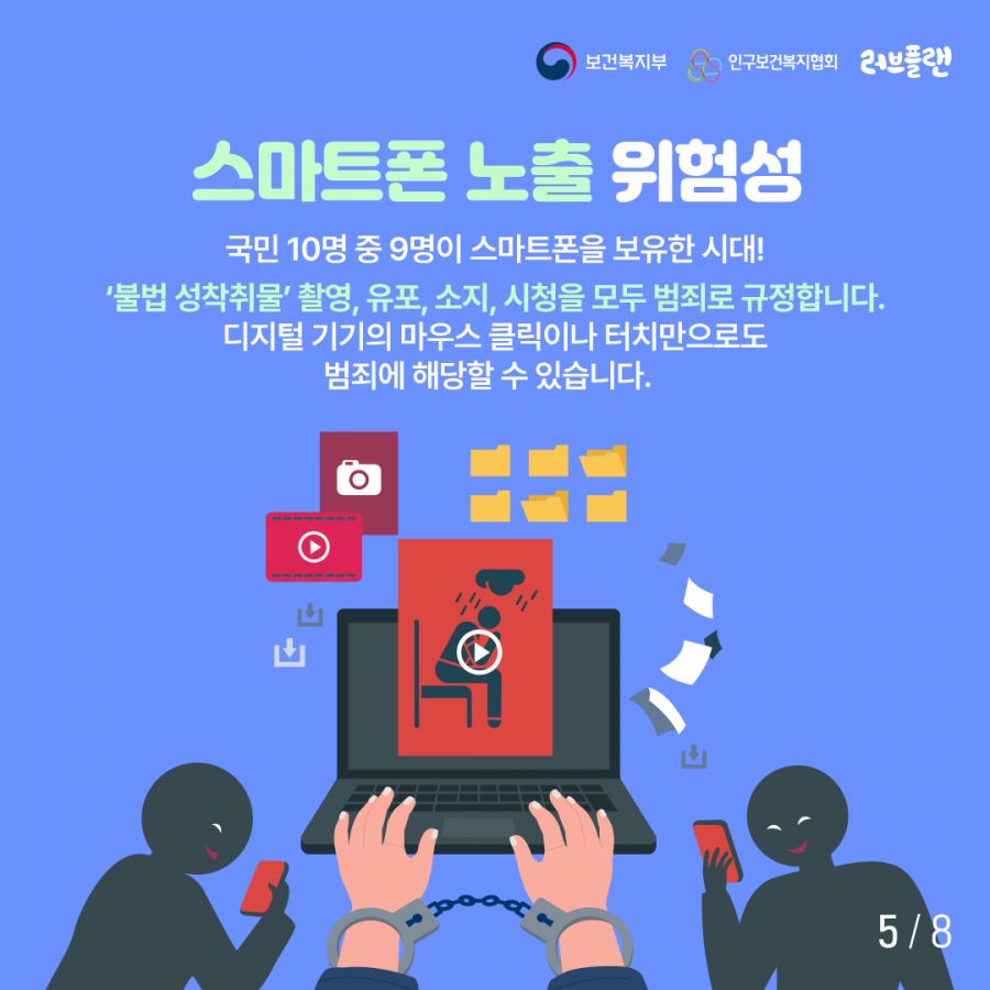 보건복지부로고,인구보건복지협회로고,러브플랜로고 스마트폰 노출 위험성 국민 10명 중 9명이 스마트폰을 보유한 시대! '불법 성착취물' 촬영, 유포, 소지, 시청을 모두 범죄로 규정합니다. 디지털 기기의 마우스 클릭이나 터치만으로도 범죄에 해당할 수 있습니다.