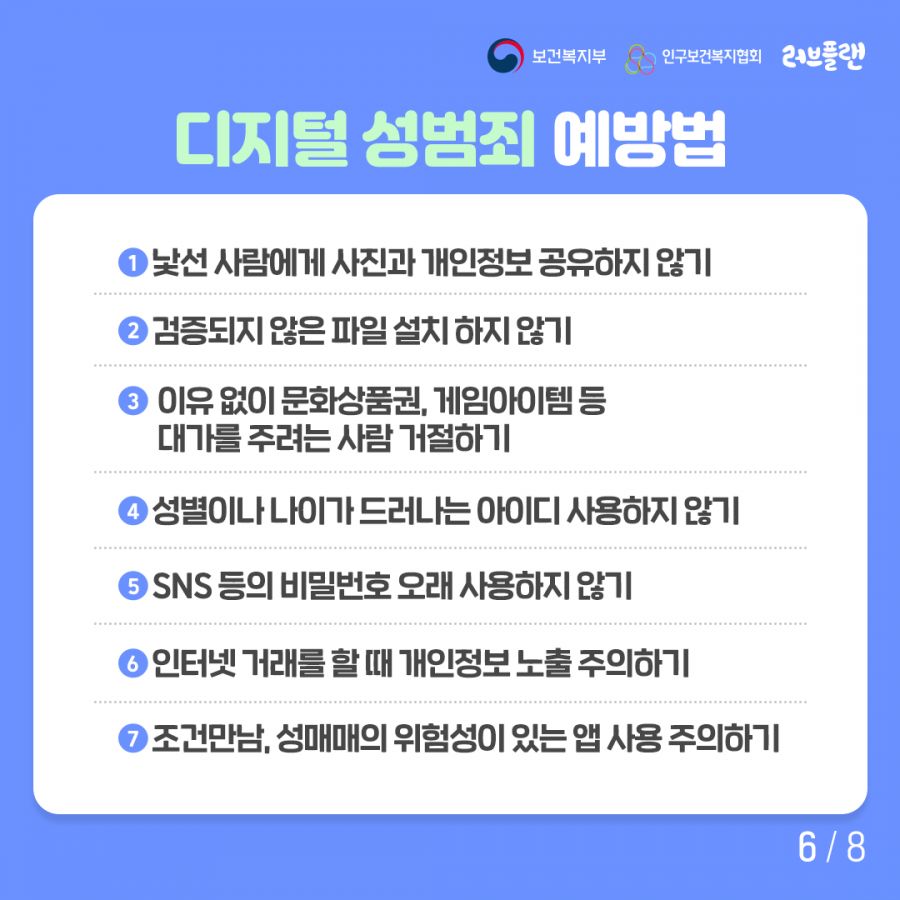 보건복지부로고,인구보건복지협회로고,러브플랜로고 디지털 성범쥐 예방법 1. 낯선 사람에게 사진과 개인정보 공유하지 않기 2. 검증되지 않은 파일 설치 하지 않기 3. 이유 없이 문화상품권, 게임아이템 등 대가를 주려는 사람 거절하기 4. 성별이나 나이가 드러나는 아이디 사용하지 않기 5. SNS 등의 비밀번호 오래 사용하지 않기 6. 인터넷 거래를 할 때 개인정보 노출 주의하기 7. 조건만남, 성매매의 위험성이 있는 앱 사용 주의하기