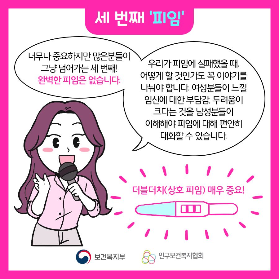 너무나 중요하지만 많은분들이 그냥 넘어가는 세 번째! 완벽한 피임은 없습니다. 우리가 피임에 실패했을 때, 어떻게 할 것인가도 꼭 이야기를 나눠야 합니다. 여성분들이 느낄 임신에 대한 부담감, 두려움이 크다는 것을 남성분들이 이해해야 피임에 대해 편안히 대화할 수 있습니다. 더블더치(상호 피임) 매주 중요!