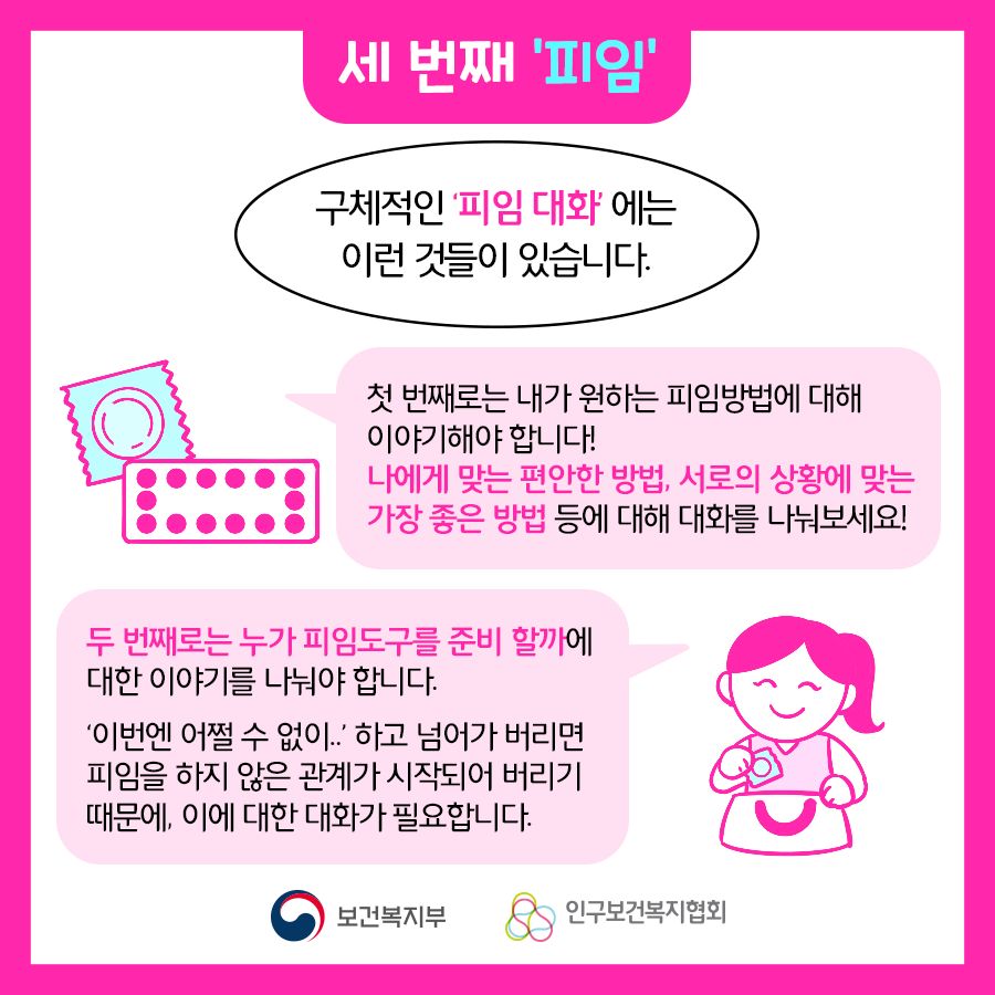 구체적인 '피임 대화'에는 이런 것들이 있습니다. 첫 번째로는 내가 원하는 피임방법에 대해 이야기해야 합니다! 나에게 맞는 편안한 방법, 서로의 상황에 맞는 가장 좋은 방법 등에 대해 대화를 나눠보세요! 두 번째로는 누가 피임도구를 준비 할까에 대한 이야기를 나눠야 합니다. '이번엔 어쩔 수 없이..' 하고 넘어가 버리면 피임을 하지 않은 관계가 시작되어 버리기 때문에, 이에 대한 대화가 필요합니다.