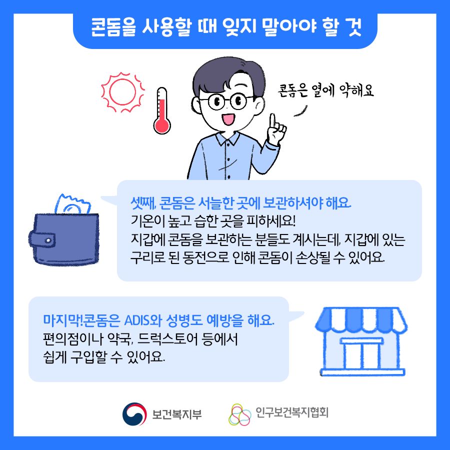 셋째, 콘돔은 서늘한 곳에 보관하셔야 해요. 기온이 높고 습한 곳을 피하세요! 지갑에 콘돔을 보관하는 분들도 계시는데, 지갑에 있는 구리로 된 동전으로 인해 콘돔이 손상될 수 있어요. 마지막! 콘돔은 ADIS와 성병도 예방을 해요. 편의점이나 약국, 드럭스토어 등에서 쉽게 구입 할 수 있어요.