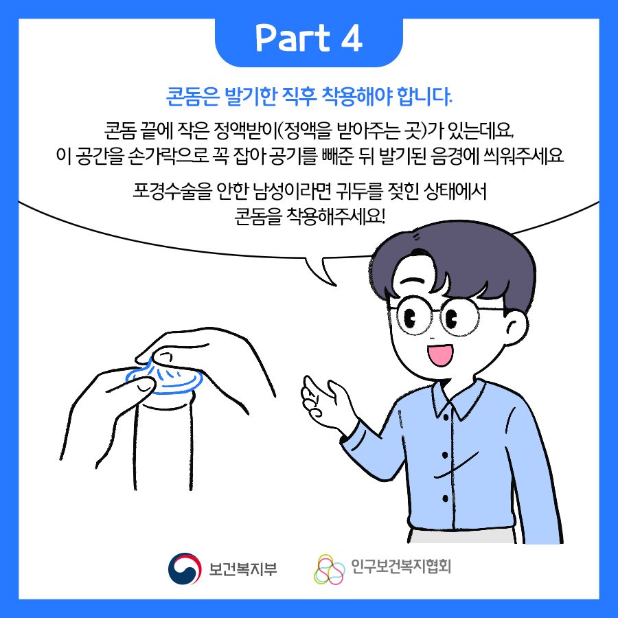 Part4. 콘돔은 발기한 직후 착용해야 합니다. 콘돔 끝에 작은 정액받이(정액을 받아주는 곳)가 있는데요. 이 공간을 손가락으로 꼭 잡아 공기를 뺴준 뒤 발기된 음경에 씌워주세요. 포경수술을 안한 남성이라면 귀두를 젖힌 상태에서 콘돔을 찾용해주세요!