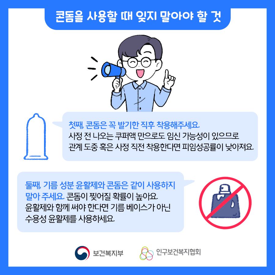 콘돔을 사용할 때 잊지 말아야 할 것 첫째, 콘돔은 꼭 발기한 직후 착용해주세요. 사정 전 나오는 쿠퍼액 만으로도 임신 가능성이 있으므로 관계 도중 혹은 사정 직전 착용한다면 피임성공률이 낮아져요. 둘째, 기름 성분 윤활제와 콘돔은 같이 사용하지 말아 주세요. 콘돔이 찢어질 확률이 높아요. 윤활제와 함께 써야 한다면 기름 베이스가 아닌 수용성 윤활제를 사용하세요.