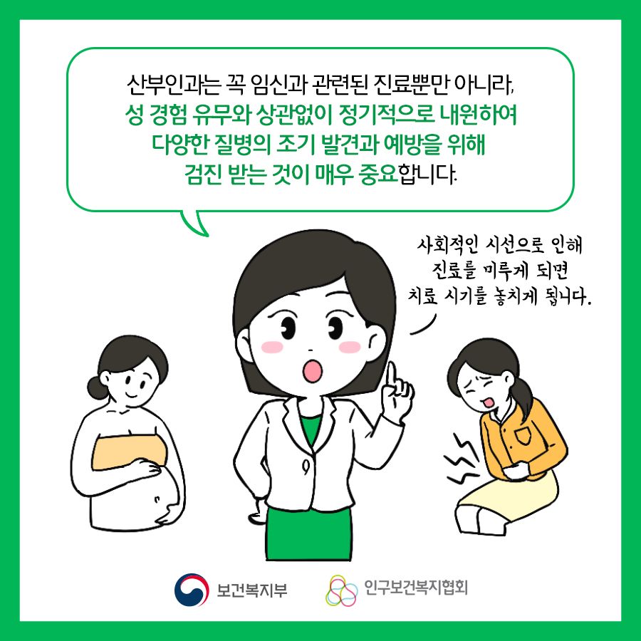 산부인과는 꼭 임신과 관련된 진료뿐만 아니라, 성 경험 유무와 상관없이 정기적으로 내원하여 다양항 질병의 조기 발견과 예방을 위해 검진 받는 것이 매우 중요합니다. 사회적인 시선으로 인해 진료를 미루게 되면 치료 시기를 놓치게 됩니다.