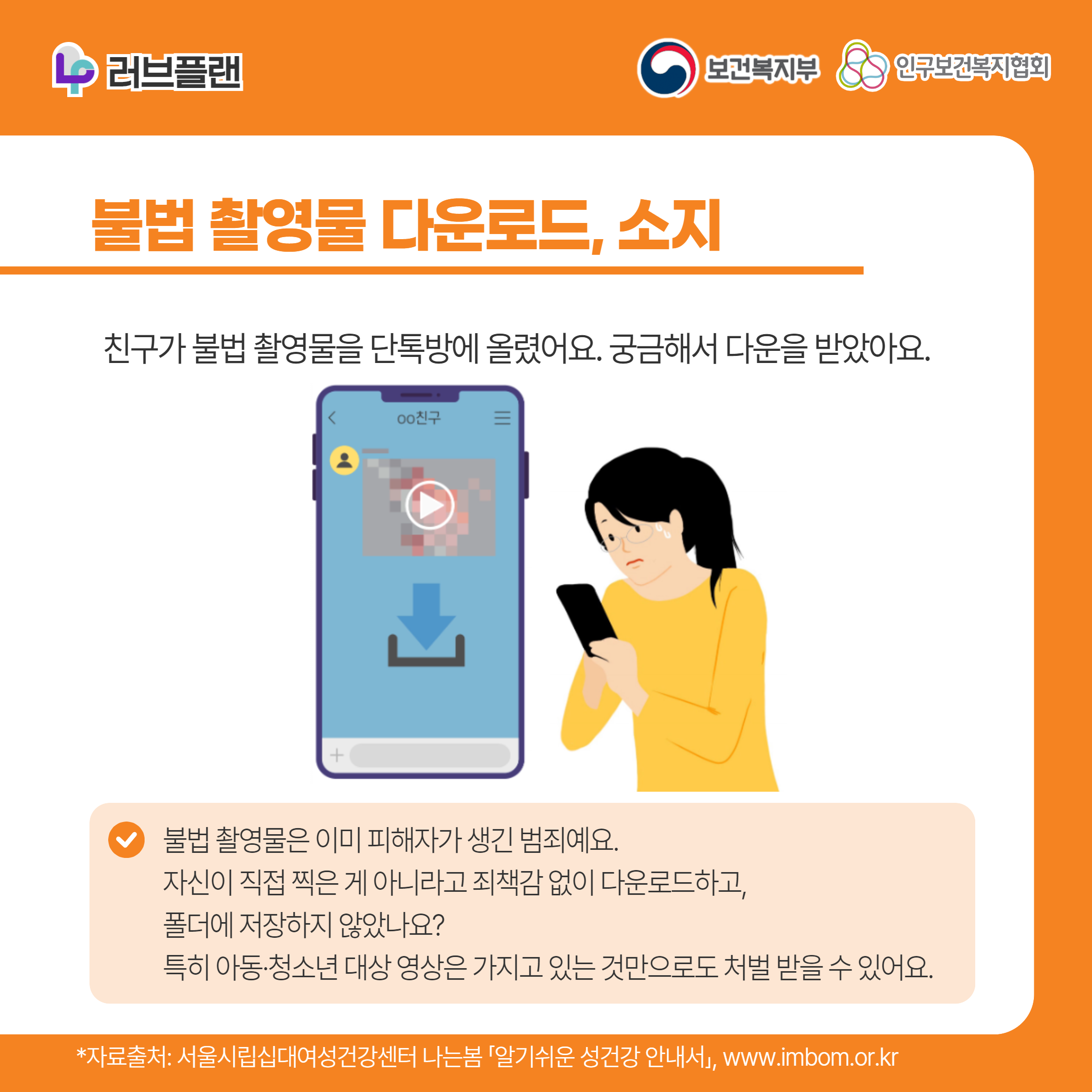 러브플랜 로고,보건복지부 로고,인구보건복지협회 로고,불법 촬영물 다운로드, 소지,친구가 불법 촬영물을 단톡방에 올렸어요. 궁금해서 다운을 받았아요.불법 촬영물은 이미 피해자가 생긴 범죄예요. 자신이 직접 찍은 게 아니라고 죄책감 없이 다운로드하고, 폴더에 저장하지 않았나요? 특히 아동·청소년 대상 영상은 가지고 있는 것만으로도 처벌 받을 수 있어요.,,*자료출처: 서울시립십대여성건강센터 나는봄 「알기쉬운 성건강 안내서」 www.imbom.or.kr