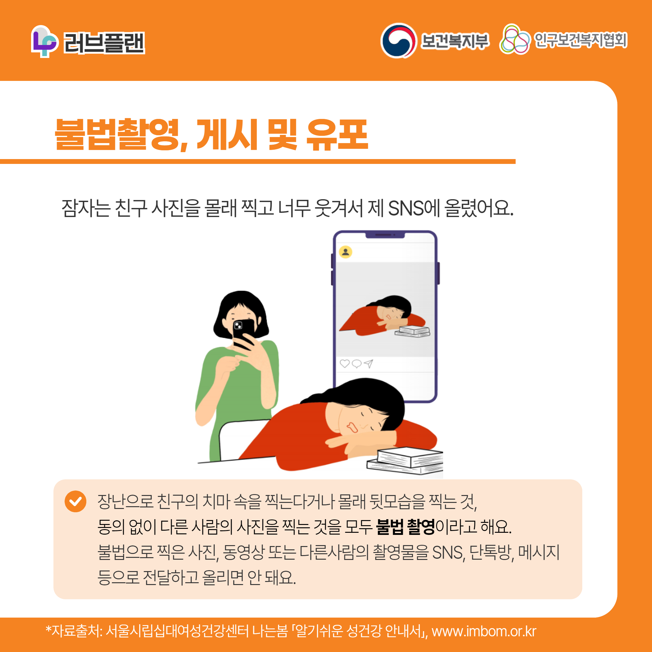 러브플랜 로고,보건복지부 로고,인구보건복지협회 로고,불법촬영, 게시 및 유포,잠자는 친구 사진을 몰래 찍고 너무 웃겨서 제 SNS에 올렸어요.,장난으로 친구의 치마 속을 찍는다거나 몰래 뒷모습을 찍는 것, 동의 없이 다른 사람의 사진을 찍는 것을 모두 불법 촬영이라고 해요. 불법으로 찍은 사진, 동영상 또는 다른사람의 촬영물을 SNS, 단톡방, 메시지 등으로 전달하고 올리면 안 돼요.,*자료출처: 서울시립십대여성건강센터 나는봄 「알기쉬운 성건강 안내서」 www.imbom.or.kr