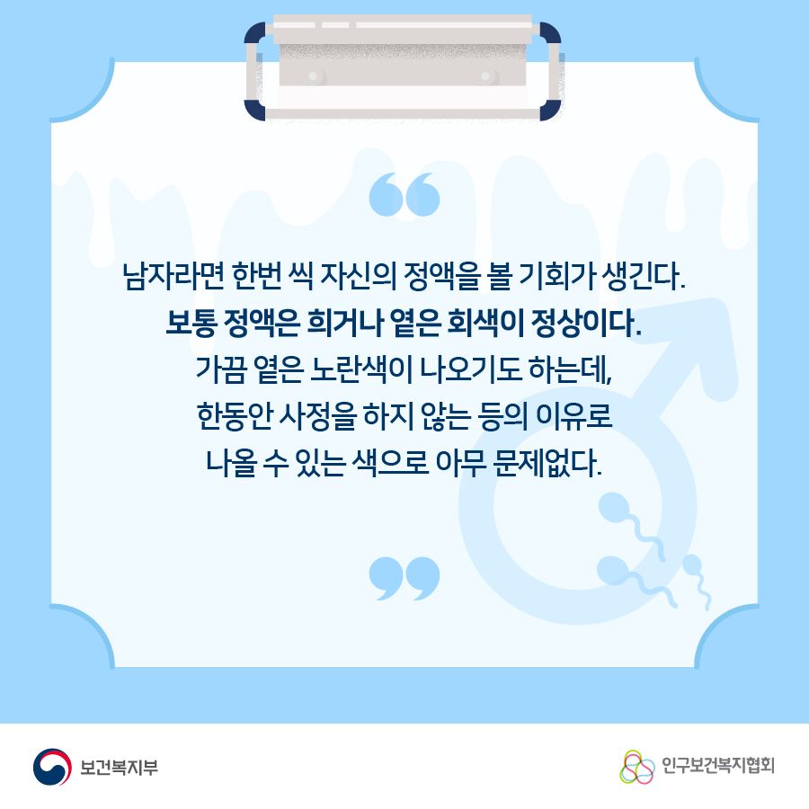 남자라면 한번 씩 자신의 정액을 볼 기회가 생긴다. 보통 정액은 희거나 옅은 회색이 정상이다. 가끔 옅은 노란색이 나오기도 하는데, 한동안 사정을 하지 않는 등의 이유로 나올 수 있는 색으로 아무 문제없다.