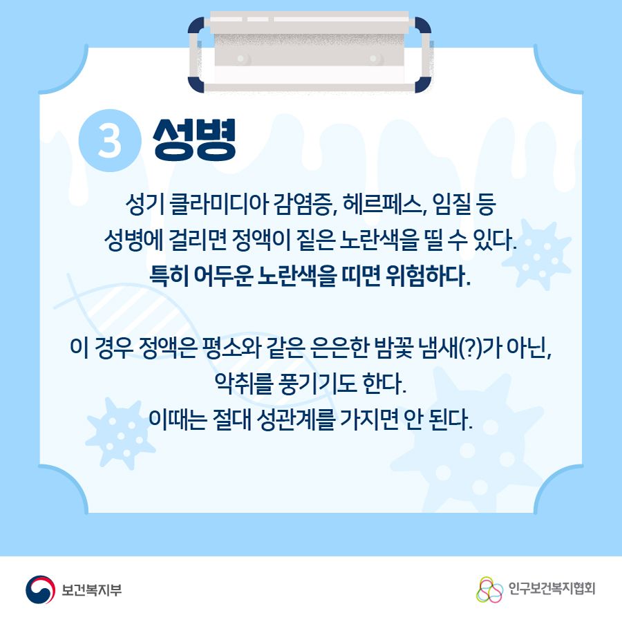 3.성병 성기 클라미디아 감염증, 헤르페스, 임질 등 성병에 걸리면 정액이 짙은 노란색을 띨 수 있다. 특히 어두운 노란색을 띠면 위험하다. 이 경우 정액은 평소와 같은 은은한 밤꽃 냄새(?)가 아닌, 악취를 풍기기도 한다. 이때는 절대 성관계를 가지면 안 된다.