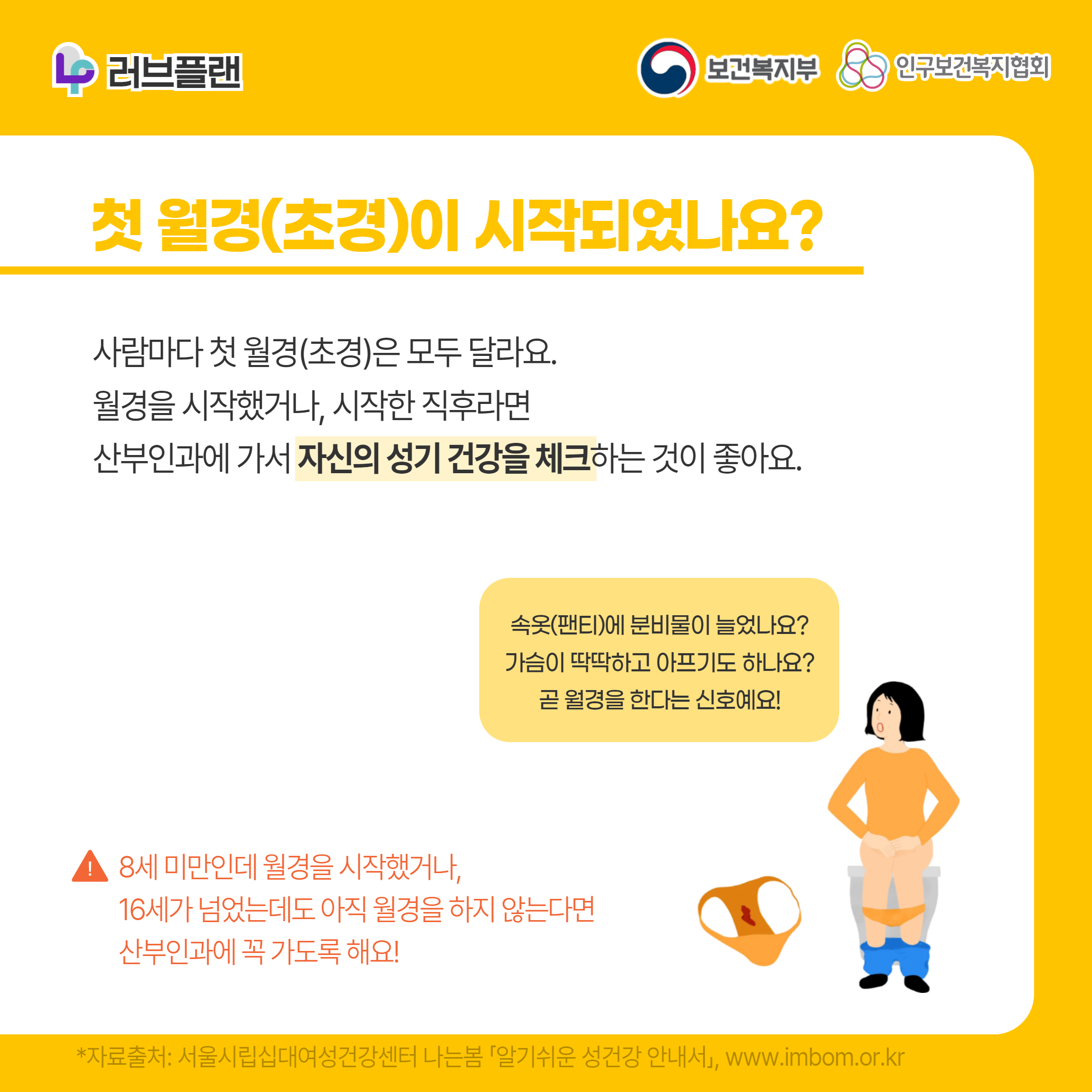 러브플랜 로고,보건복지부 로고,인구보건복지협회 로고,첫 월경(초경)이 시작되었나요?,사람마다 첫 월경(초경)은 모두 달라요. 월경을 시작했거나, 시작한 직후라면 산부인과에 가서 자신의 성기 건강을 체크하는 것이 좋아요.,속옷(팬티)에 분비물이 늘었나요? 가슴이 딱딱하고 아프기도 하나요? 곧 월경을 한다는 신호예요!,8세 미만인데 월경을 시작했거나, 16세가 넘었는데도 아직 월경을 하지 않는다면 산부인과에 꼭 가도록 해요!,*자료출처: 서울시립십대여성건강센터 나는봄 「알기쉬운 성건강 안내서」 www.imbom.or.kr