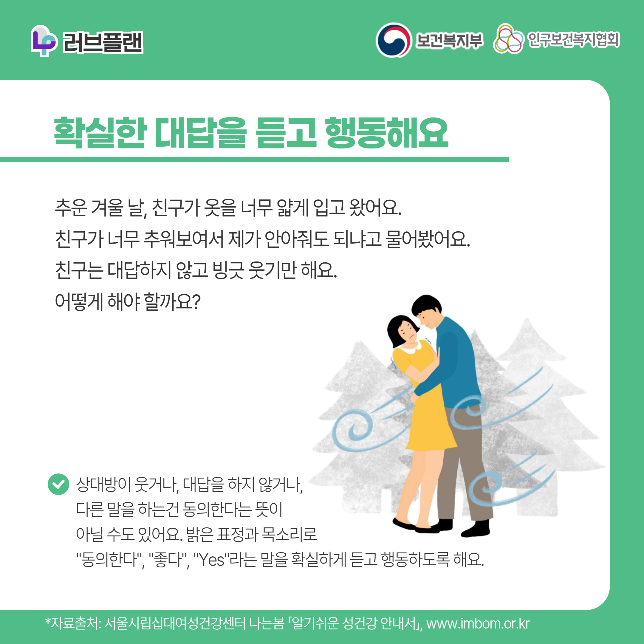 러브플랜 로고,보건복지부 로고,인구보건복지협회 로고,확실한 대답을 듣고 행동해요,추운 겨울 날, 친구가 옷을 너무 얇게 입고 왔어요. 친구가 너무 추워보여서 제가 안아줘도 되냐고 물어봤어요. 친구는 대답하지 않고 빙긋 웃기만 해요. 어떻게 해야 할까요?,상대방이 웃거나, 대답을 하지 않거나, 다른 말을 하는건 동의한다는 뜻이 아닐 수도 있어요. 밝은 표정과 목소리로 "동의한다", "좋다", "Yes"라는 말을 확실하게 듣고 행동하도록 해요.,*자료출처: 서울시립십대여성건강센터 나는봄 「알기쉬운 성건강 안내서」 www.imbom.or.kr