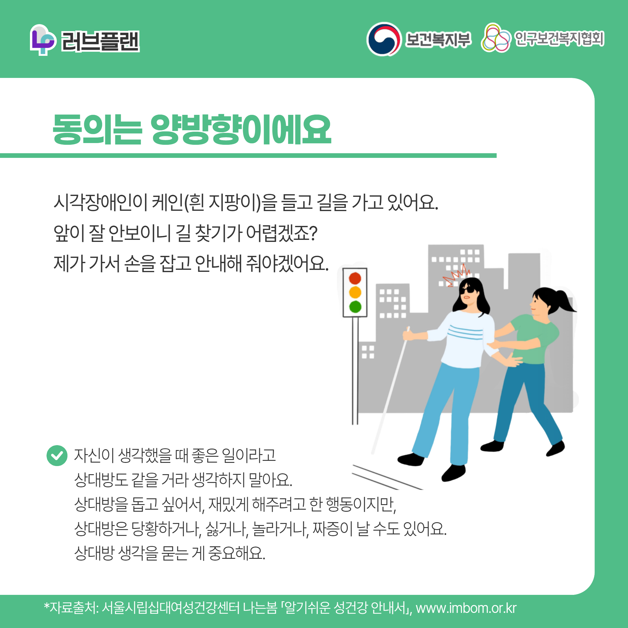 러브플랜 로고,보건복지부 로고,인구보건복지협회 로고,동의는 양방향이에요,시각장애인이 케인(흰 지팡이)을 들고 길을 가고 있어요. 앞이 잘 안보이니 길 찾기가 어렵겠죠? 제가 가서 손을 잡고 안내해 줘야겠어요.,자신이 생각했을 때 좋은 일이라고 상대방도 같을 거라 생각하지 말아요. 상대방을 돕고 싶어서, 재밌게 해주려고 한 행동이지만, 상대방은 당황하거나, 싫거나, 놀라거나, 짜증이 날 수도 있어요. 상대방 생각을 묻는 게 중요해요.,*자료출처: 서울시립십대여성건강센터 나는봄 「알기쉬운 성건강 안내서」 www.imbom.or.kr