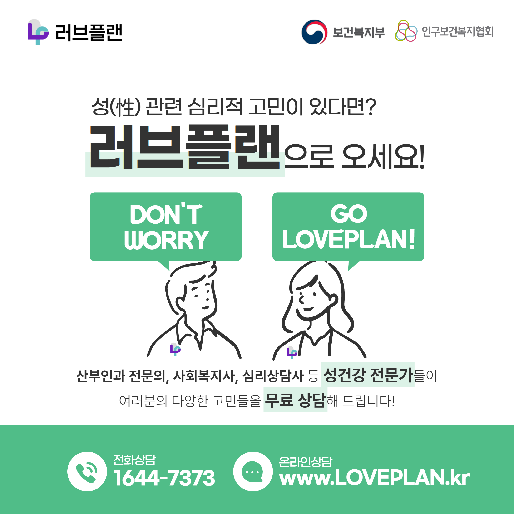 러브플랜 로고,보건복지부 로고,인구보건복지협회 로고,성(性) 관련 심리적 고민이 있다면? 러브플랜으로 오세요!,DON'T WORRY GO LOVEPLAN!,산부인과 전문의,사회복지사,심리상담사 등 성건강 전문가들이 여러분의 다양한 고민들을 무료 상담해 드립니다!,전화상담 1644-7373,온라인상담 www.loveplan.kr