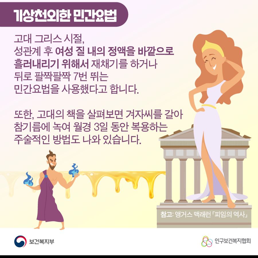 기상천외한 민간요법 고대 그리스 시절, 성관계 후 여성 질 내의 정액을 바깥으로 흘러내리기 위해서 재채기를 하거나 뒤로 팔짝팔짝 7번 뛰는 민간요법을 사용했다고 합니다. 또한, 고대의 책을 살펴보면 겨자씨를 갈아 참기름에 녹여 월경 3일 동안 복용하는 주술적인 방법도 나와 있습니다. 참고: 앵거스 맥래런 피임의 역사