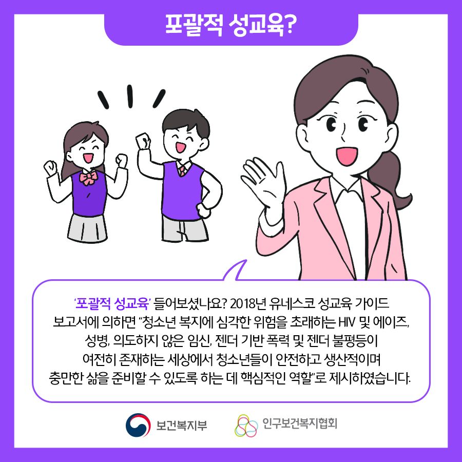 포괄적 성교육? '포괄적 성교육' 들어보셨나요? 2018년 유네스코 성교육 가이드 보고서에 의하면 "청소년 복지에 심각한 위험을 초래하는 HIV 및 에이즈, 성병, 의도하지 않은 임신, 젠더 기반 폭력 및 젠더 불평등이 여전히 존재하는 세상에서 청소년들이 안전하고 생산적이며 충만한 삶을 준비할 수 있도록 하는데 핵심적인 역할"로 제시하였습니다.