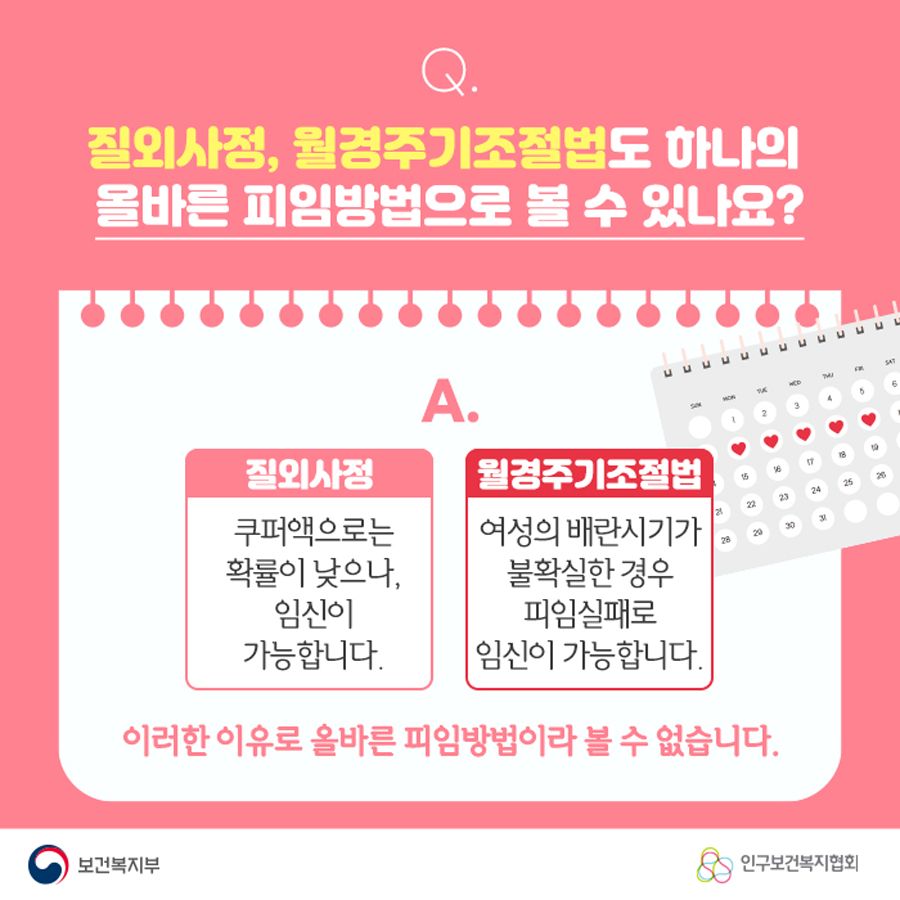 Q. 질외사정, 월경주기조절법도 하나의 올바른 피임방법으로 볼 수 있나요? A. 질외사정 : 쿠퍼액으로는 확률이 낮으나, 임신이 가능합니다. 월경주기조절법 : 여성의 배란시기가 불확실한 경우 피임실패로 임신이 가능합니다. 이러한 이유로 올바른 피임방법이라 볼 수 없습니다.