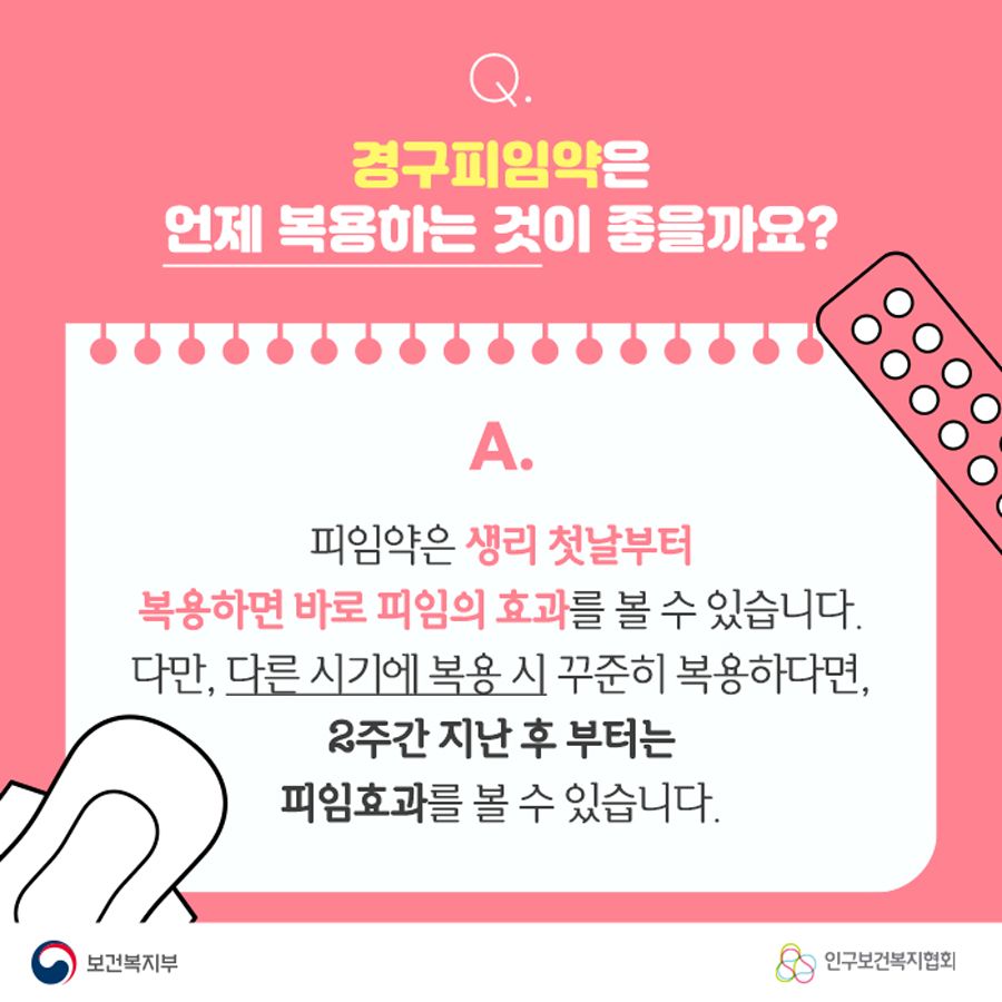 Q. 경구피임약은 언제 복용하는 것이 좋을까요? A. 피임약은 생리 첫날부터 복용하면 바로 피임의 효과를 볼 수 있습니다. 다만, 다른 시기에 복용 시 꾸준히 복용한다면, 2주간 지난 후 부터는 피임효과를 볼 수 있습니다.