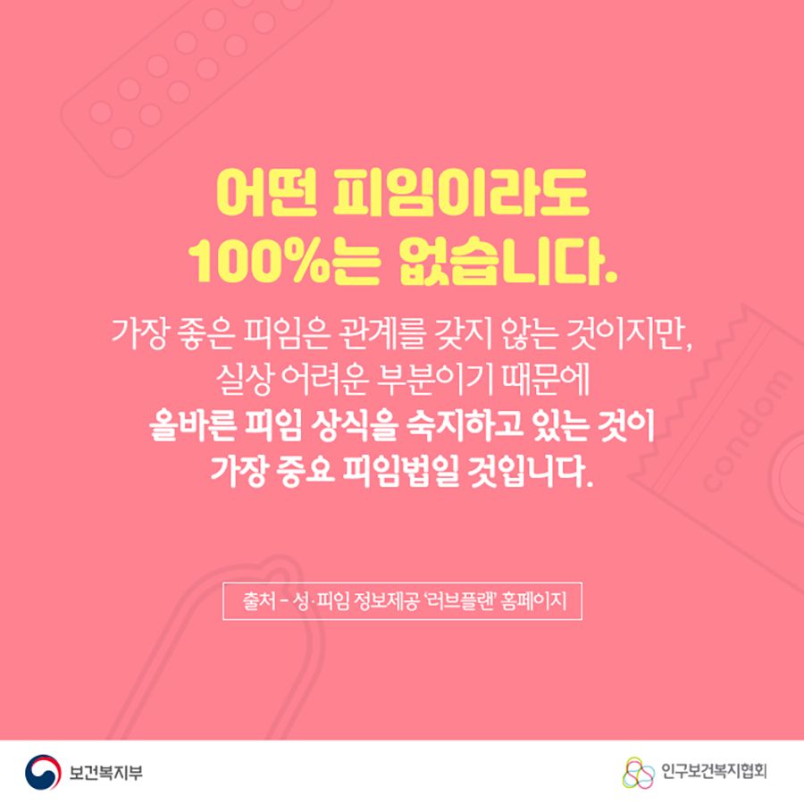 어떤 피임이라도 100%는 없습니다. 가장 좋은 피임은 관계를 갖지 않는 것이지만, 실상 어려운 부분이기 때문에 올바른 피임 상식을 숙지하고 있는 것이 가장 중요 피임법일 것입니다.