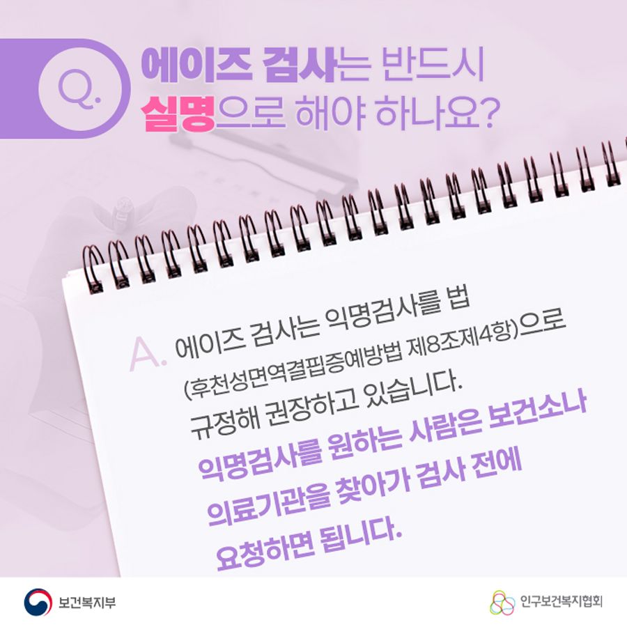 Q. 에이즈 검사는 반드시 실명으로 해야 하나요? A. 에이즈 검사는 익명검사를 법(후천성면역결핍증예방법 제8조 제4항)으로 규정해 권장하고 있습니다. 익명검사를 원하는 사람은 보건소나 의료기관을 찾아가 검사 전에 요청하면 됩니다.