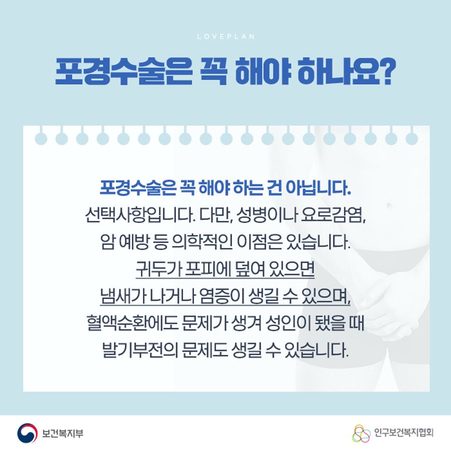 포경수술은 꼭 해야 하나요? 포경수술은 꼭 해야 하는 건 아닙니다. 선택사항입니다. 다만, 성병이나 요로감염, 암 예방 등 의학적인 이점은 있습니다. 귀두가 포피에 덮여 있으면 냄새가 나거나 염증이 생길 수 있으며, 혈액순환에도 문제가 생겨 성인이 됐을 때 발기부전의 문제도 생길 수 있습니다.