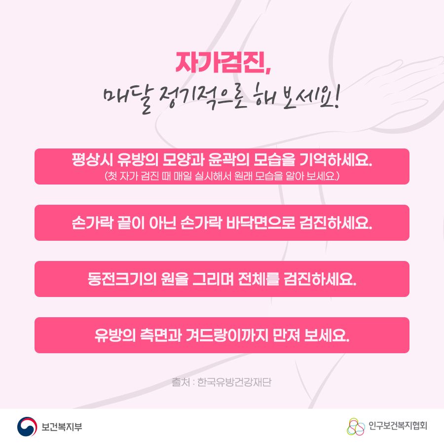 자가검진, 매달 정기적으로 해보세요! 1. 평상시 유방의 모양과 윤곽의 모습을 기억하세요.(첫 자가 검진 때 매일 실시해서 원래 모습을 알아 보세요.) 2. 손가락 끝이 아닌 손가락 바닥면으로 검진하세요. 3. 동전크기의 원을 그리며 전체를 검진하세요. 4. 유방의 측면과 겨드랑이까지 만져 보세요. 출처: 한국유방건강재단