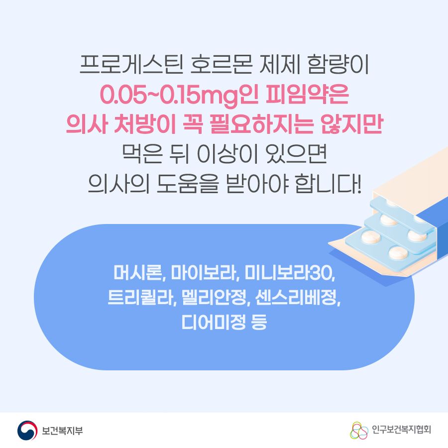 프로게스틴 호르몬 제제 함량이 0.05~0.15mg인 피임약은 의사 처방이 꼭 필요하지는 않지만 먹은 뒤 이상이 있으면 의사의 도움을 받아야 합니다! 머시론, 마이보라, 미니보라30, 트리퀼라, 멜리안정, 센스리베정, 디어미정 등