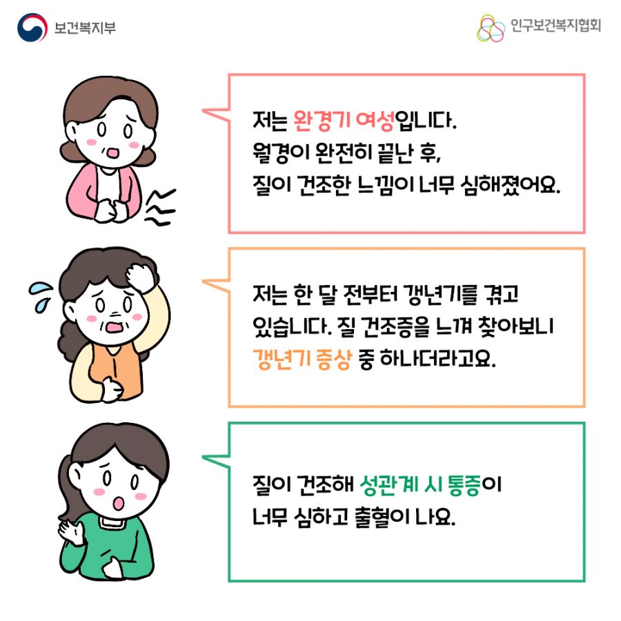 첫번째 사람. 저는 완경기 여성입니다. 월경이 완전히 끝난 후, 질이 건조한 느낌이 너무 심해졌어요. 두번째 사람. 저는 한 달 전부터 갱년기를 겪고 있습니다. 질 건조증을 느껴 찾아보니 갱년기 증상 중 하나더라고요.  세번째 사람. 질이 건조해 성관계 시 통증이 너무 심하고 출혈이 나요. 보건복지부로고,인구보건복지협회로고