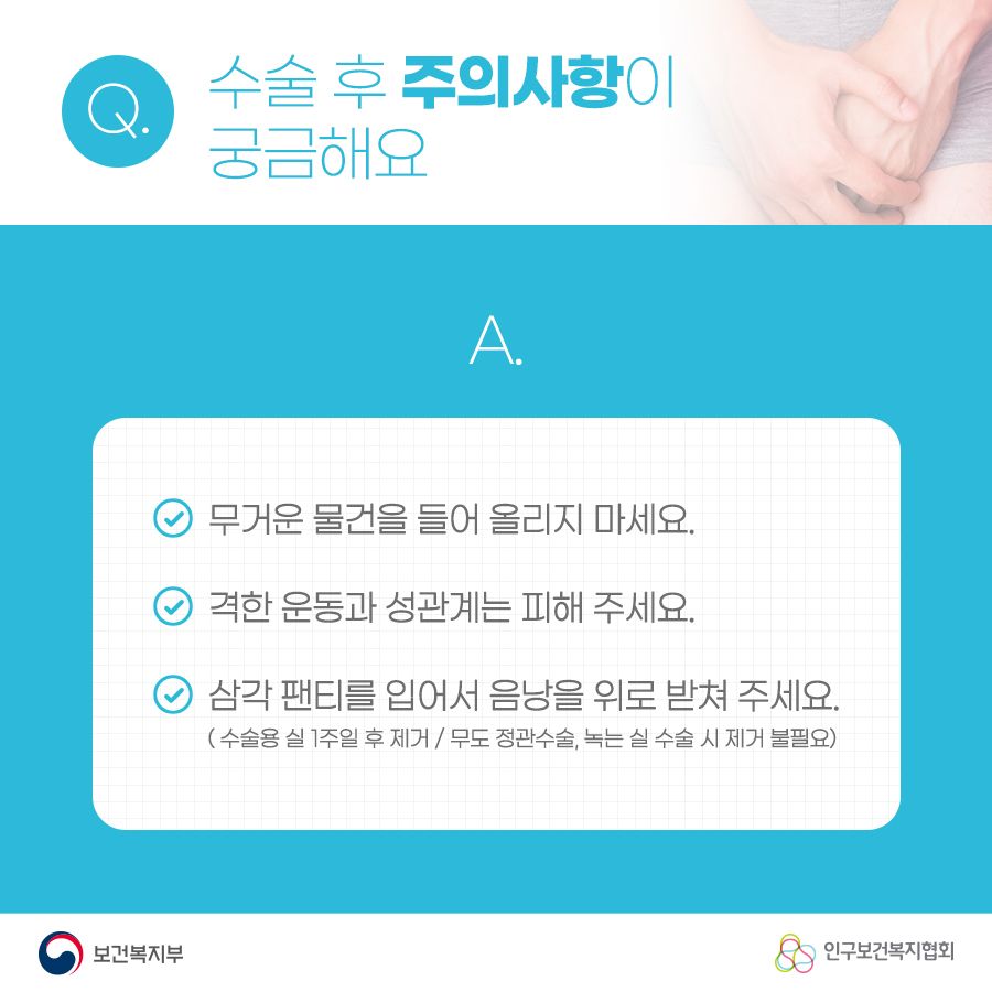 Q. 수술 후 주의사항이 궁금해요 A. 1. 무거운 물건을 들어 올리지 마세요. 2. 격한 운동과 성관계는 피해주세요. 3. 삼각 팬티를 입어서 음낭을 위로 받쳐주세요. (수술용 실 1주일 후 제거 / 무도 정관수술, 녹는 실 수술 시 제거 불필요) 보건복지부로고,인구보건복지협회로고