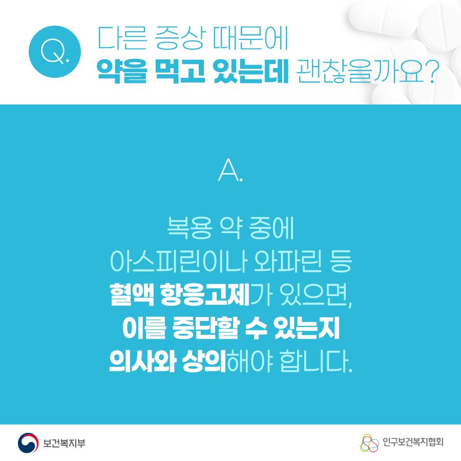 Q. 다른 증상 때문에 약을 먹고 있는데 괜찮을까요? A. 복용 약 중에 아스피린이나 와파린 등 혈액 항응고제가 있으면, 이를 중단할 수 있는지 의사와 상의해야 합니다. 보건복지부로고,인구보건복지협회로고