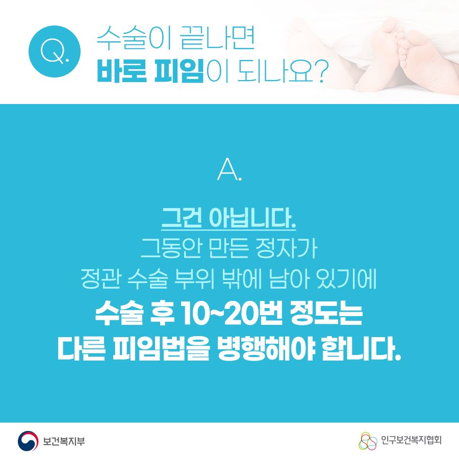 Q. 수술이 끝나면 바로 피임이 되나요? A. 그건 아닙니다. 그동안 만든 정자가 정관 수술 부위 밖에 남아 있기에 수술 후 10~20번 정도는 다른 피임법을 병행해야 합니다. 보건복지부로고,인구보건복지협회로고