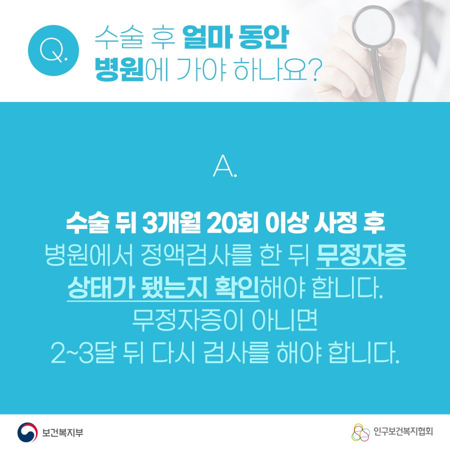 Q. 수술 후 얼마 동안 병원에 가야 하나요? A. 수술 뒤 3개월 20회 이상 사정 후 병원에서 정액검사를 한 뒤 무정자증상태가 됐는지 확인해야 합니다. 무정자증이 아니면 2~3달 뒤 다시 검사를 해야 합니다. 보건복지부로고,인구보건복지협회로고