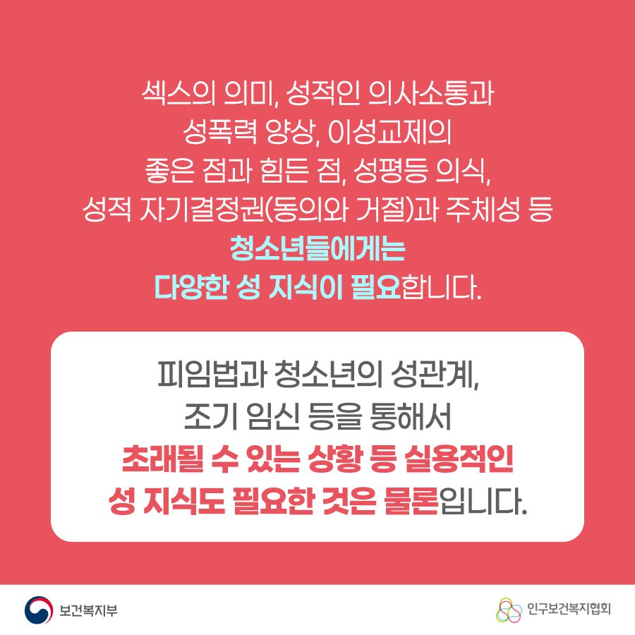 섹스의 의미, 성적인 의사소통과 성폭력 양상, 이성교제의 좋은 점과 힘든 점, 성평등 의식, 성적 자기결정권(동의와 거절)과 주체성 등 청소년들에게는 다양한 성 지식이 필요합니다. 피입법과 청소년의 성관계, 조기 임신 등을 통해서 초래될 수 있는 상황 등 실용적인 성 지식도 필요한 것은 물론입니다. 보건복지부로고,인구보건복지협회로고