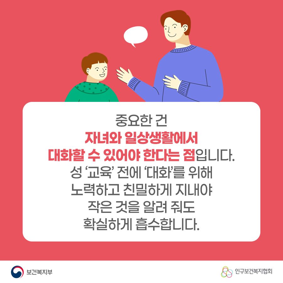 중요한 건 자녀와 일상생활에서 대화할 수 있어야 한다는 점입니다. 성 '교육'전에 '대화'를 위해 노력하고 친밀하게 지내야 작은 것을 알려 줘도 확실하게 흡수합니다. 보건복지부로고,인구보건복지협회로고