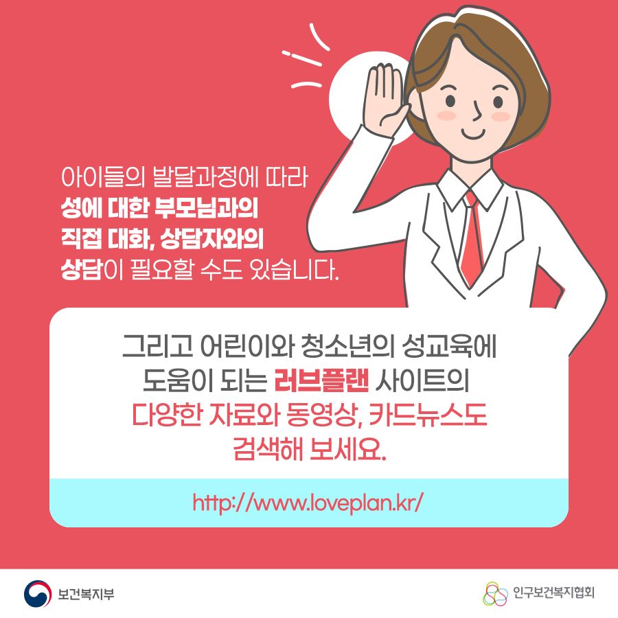 아이들의 발달과정에 따라 성에 대한 부모님과의 직접 대화, 상담자와의 상담이 필요할 수도 있습니다. 그리고 어린이와 청소년의 성교육에 도움이 되는 러브플랜 사이트의 다양한 자료와 동영상, 카드뉴스도 검색해 보세요. http://www.loveplan.kr/ 보건복지부로고,인구보건복지협회로고