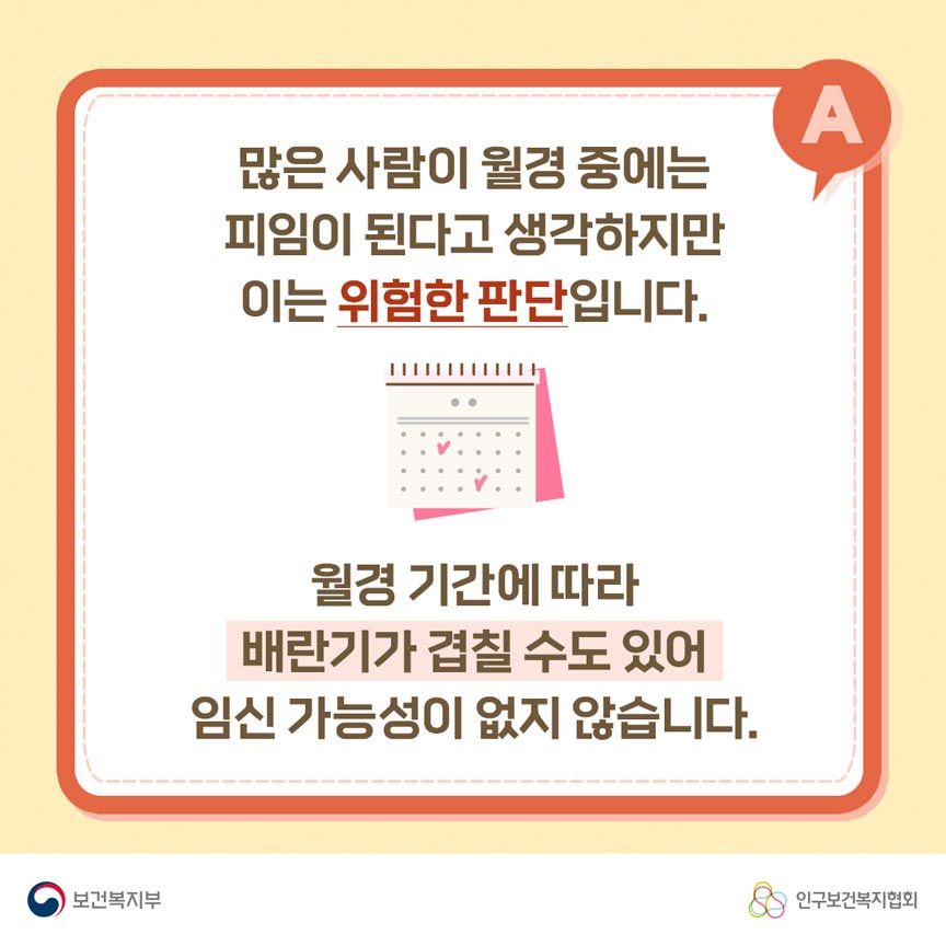 A. 많은 사람이 월경 중에는 피임이 된다고 생각하지만 이는 위험한 판단입니다. 월경 기간에 따라 배란기가 겹칠 수도 있어 임신 가능성이 없지 않습니다. 보건복지부로고,인구보건복지협회로고